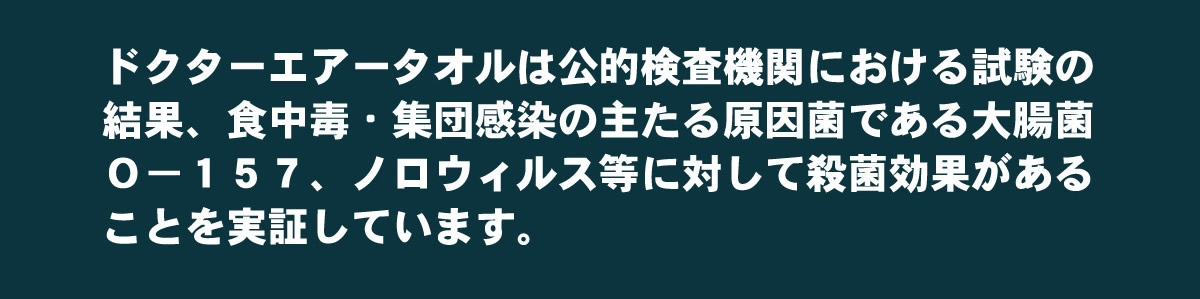 ドクターエアータオルは公的検査機関における試験の結果、食中毒・集団感染の
主たる原因菌である大腸菌、O-157、ノロウイルス等に対して殺菌効果があることを
実証しています。